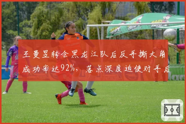 王曼昱转会黑龙江队后反手撕大角成功率达92%，落点深度迫使对手后退1.2米