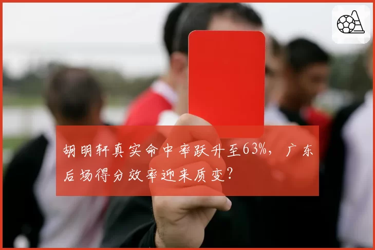 胡明轩真实命中率跃升至63%，广东后场得分效率迎来质变？