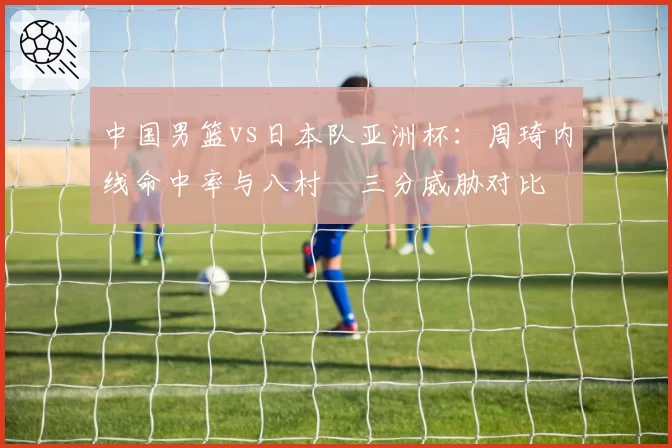 中国男篮vs日本队亚洲杯：周琦内线命中率与八村塁三分威胁对比