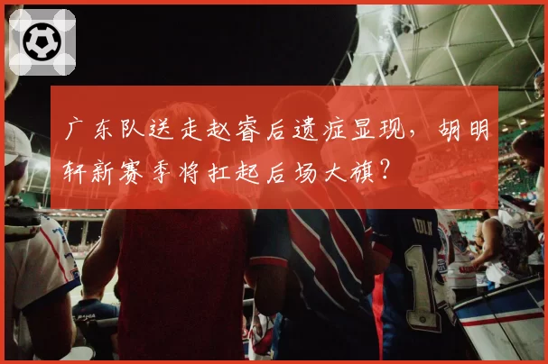 广东队送走赵睿后遗症显现,胡明轩新赛季将扛起后场大旗?