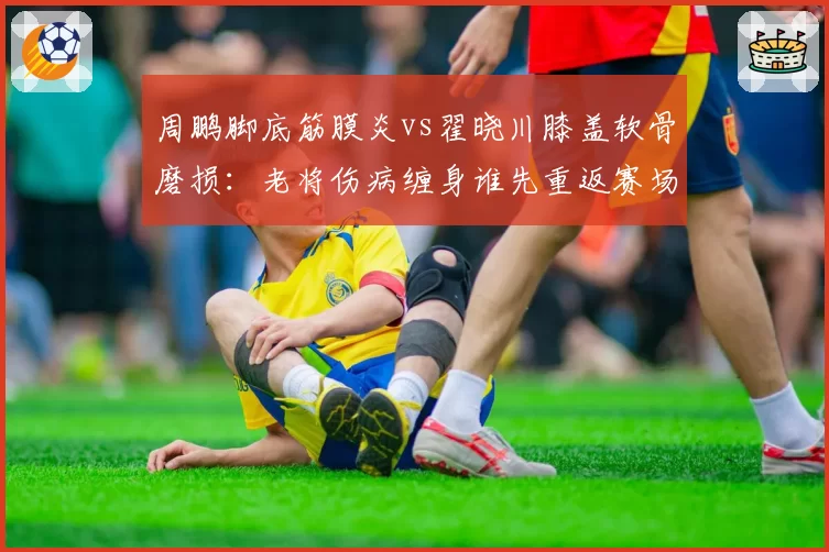 周鹏脚底筋膜炎vs翟晓川膝盖软骨磨损：老将伤病缠身谁先重返赛场