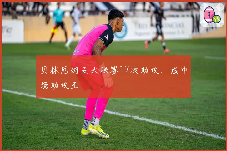 贝林厄姆五大联赛17次助攻，成中场助攻王