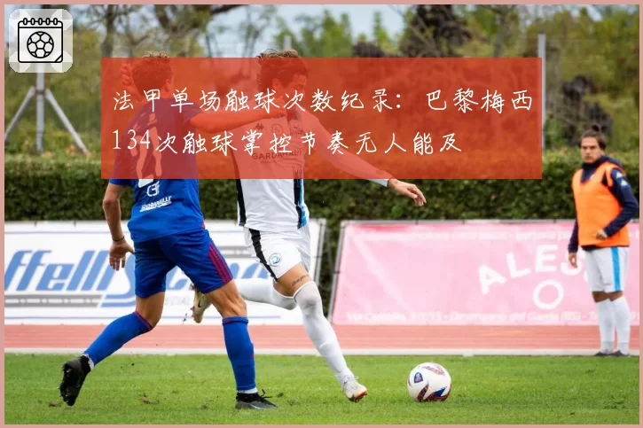 法甲单场触球次数纪录:巴黎梅西134次触球掌控节奏无人能及