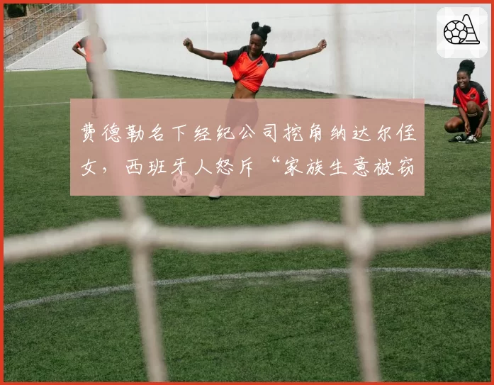 费德勒名下经纪公司挖角纳达尔侄女,西班牙人怒斥“家族生意被窃取”