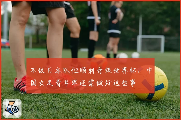 不敌日本队但顺利晋级世界杯，中国女足青年军还需做好这些事