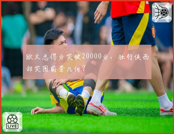 欧文总得分突破20000分，独行侠西部突围前景几何？