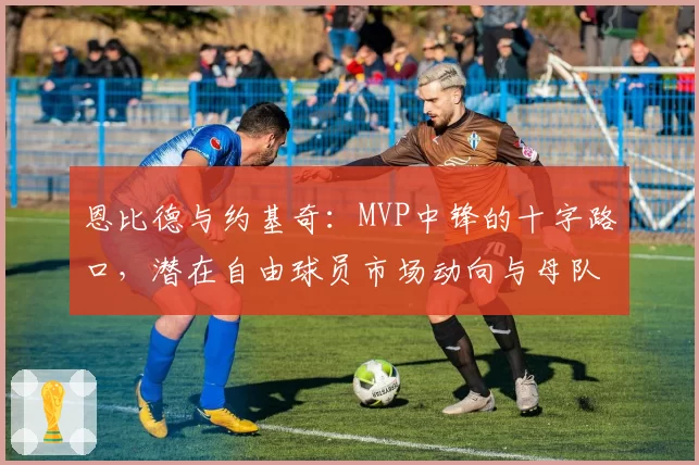 恩比德与约基奇：MVP中锋的十字路口，潜在自由球员市场动向与母队留人策略对比