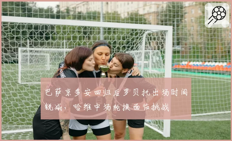 巴萨京多安回归后罗贝托出场时间锐减，哈维中场轮换面临挑战