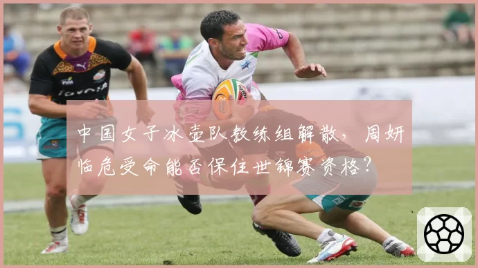 中国女子冰壶队教练组解散，周妍临危受命能否保住世锦赛资格？