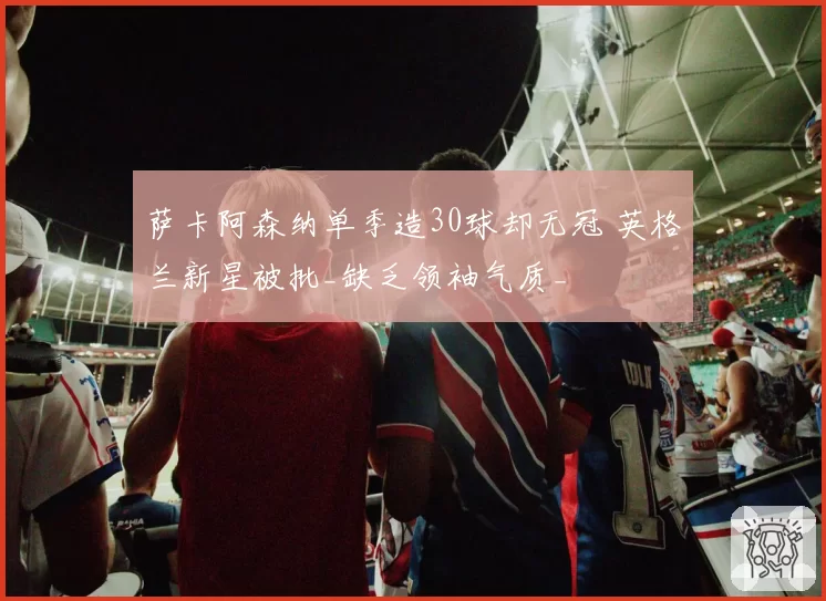 萨卡阿森纳单季造30球却无冠 英格兰新星被批_缺乏领袖气质_