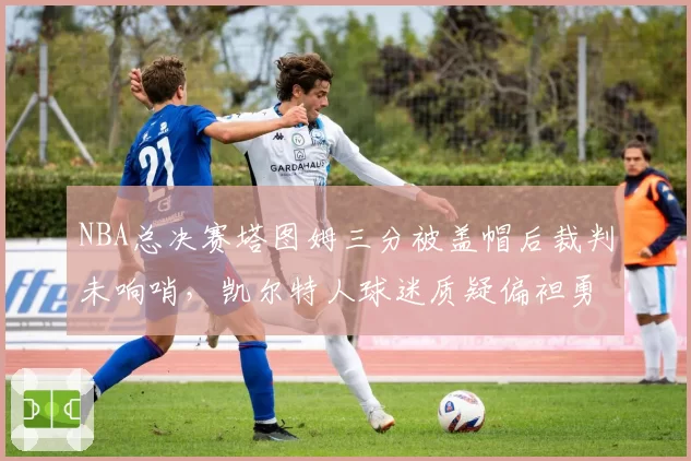 NBA总决赛塔图姆三分被盖帽后裁判未响哨，凯尔特人球迷质疑偏袒勇士？