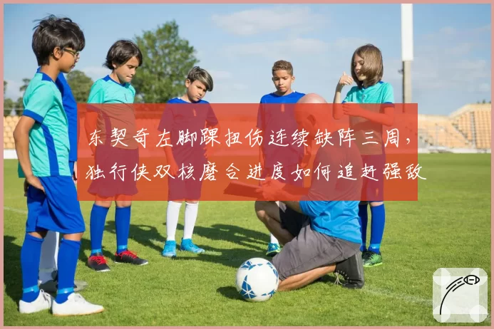 东契奇左脚踝扭伤连续缺阵三周，独行侠双核磨合进度如何追赶强敌？