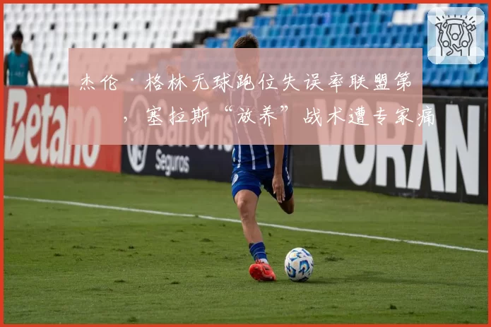 杰伦·格林无球跑位失误率联盟第一,塞拉斯“放养”战术遭专家痛批